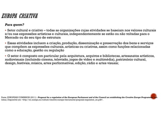 Para quem?
Setor cultural e criativo – todas as organizações cujas atividades se baseiam nos valores culturais
e/ou nas expressões artísticas e culturais, independentemente se estão ou não voltadas para o
Mercado ou do seu tipo de estrutura
Essas atividades incluem a criação, produção, disseminação e preservação dos bens e serviços
que compõem as expressões culturais, artísticas ou criativas, assim como funções relacionadas
como a educação, gestão ou regulação
O setor é composto em particular pela arquitetura, arquivos e bibliotecas, artesanatos artísticos,
audiovisuais (incluindo cinema, televisão, jogos de vídeo e multimédia), património cultural,
design, festivais, música, artes performativas, edição, rádio e artes visuais;
Fonte: EUROPEAN COMISSION (2011) - Proposal for a regulation of the European Parliament and of the Council on establishing the Creative Europe Programme [em
linha]. Disponível em: <http://ec.europa.eu/culture/creative-europe/documents/proposal-regulation_en.pdf>.
 