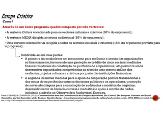 Como?
Através de um único programa-quadro composto por três vertentes:
A vertente Cultura vocacionada para os sectores culturais e criativos (30% do orçamento);
A vertente MEDIA dirigida ao sector audiovisual (55% do orçamento).
Uma vertente intersectorial dirigida a todos os sectores culturais e criativos (15% do orçamento previsto para
o programa);
Subdivide-se em duas partes:
A primeira irá estabelecer um mecanismo para melhorar o acesso das organizações
ao financiamento,fornecendo uma proteção ao crédito de risco aos intermediários
financeiros através da construção de portfolios de empréstimos;isto permitirá ainda
desenvolver capacidades/competências ao nível de uma correta análise dos
avaliarem projetos culturais e criativos por parte das instituições financeiras
A segunda irá incluir medidas para o apoio da cooperação política transnacional e
das trocas de experiências entre os decisores políticos e os operadores;promoção
de novas abordagens para a construção de audiências e modelos de negócios;
desenvolvimento da literacia cultural e mediática;e apoio à recolha de dados,
incluindo a adesão ao Observatório Audiovisual Europeu.
Europa Criativa
Fonte: EUROPEAN COMISSION (2011) - Communication from the Commission to the European Parliament,The Council,The European Economic and Social
Committee and the Committee of the Regions: Creative Europe - A new framework programme for the cultural and creative sectors (2014-2020) [em linha]. Disponível
em: <http://ec.europa.eu/culture/creative-europe/documents/communication_en.pdf>.
 
