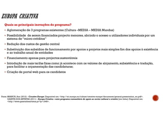 Quais as principais inovações do programa?
Aglomeração de 3 programas existentes (Cultura –MEDIA – MEDIA Mundus)
Possibilidade de serem financiados projecto menores, abrindo o acesso a utilizadores individuais por um
sistema de “micro-créditos”
Redução dos custos de gestão central
Substituição dos subsídios de funcionamento por apoios a projetos mais simples fim dos apoios à existência
e ao trabalho anual de entidades
Financiamento apenas para projectos sustentáveis
Introdução de mais tarifas fixas como já acontece com os valores de alojamento,subsistência e tradução,
para facilitar a orçamentação das candidaturas;
Criação de portal web para os candidatos
Fonte: BRANCH, Ann (2012) - Creative Europe. Disponível em: <http://ec.europa.eu/culture/creative-europe/documents/general-presentation_en.pdf>.
GAZETA DOS ARTISTAS (2011) - Europa Criativa – novo programa comunitário de apoio ao sector cultural e criativo [em linha]. Disponível em:
<http://www.gazetadosartistas.pt/?p=1948>.
 