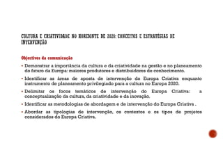 Objectivos da comunicação
Demonstrar a importância da cultura e da criatividade na gestão e no planeamento
do futuro da Europa: maiores produtores e distribuidores de conhecimento.
Identificar as áreas de aposta de intervenção do Europa Criativa enquanto
instrumento de planeamento privilegiado para a cultura no Europa 2020.
Delimitar os focos temáticos de intervenção do Europa Criativa: a
conceptualização da cultura, da criatividade e da inovação.
Identificar as metodologias de abordagem e de intervenção do Europa Criativa .
Abordar as tipologias de intervenção, os contextos e os tipos de projetos
considerados do Europa Criativa.
 