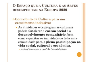 O ESPAÇO QUE A CULTURA E AS ARTES
DESEMPENHAM NA EUROPA 2020
Contributo da Cultura para um
crescimento inclusivo:
As atividades e os programas culturais
podem fortalecer a coesão social e o
desenvolvimento comunitário, bem
como capacitar os indivíduos ou toda uma
comunidade para a plena participação na
vida social, cultural e económica.
projeto “A casa vai a casa” da Casa da Música:
 