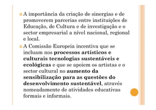 A importância da criação de sinergias e de
promoverem parcerias entre instituições de
Educação, de Cultura e de investigação e o
sector empresarial a nível nacional, regional
e local.
A Comissão Europeia incentiva que se
incluam nos processos artísticos e
culturais tecnologias sustentáveis e
ecológicas e que se apoiem os artistas e o
sector cultural no aumento da
sensibilização para as questões do
desenvolvimento sustentável, através
nomeadamente de atividades educativas
formais e informais.
 