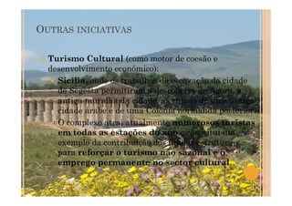 OUTRAS INICIATIVAS
Turismo Cultural (como motor de coesão e
desenvolvimento económico):
Sicilia, onde os trabalhos de escavação da cidade
de Segesta permitiram a descoberta da Agora, a
antiga muralha da cidade, as ruínas de uma antiga
cidade árabe e de uma Colónia normanda posterior.
O complexo atrai atualmente numerosos turistas
em todas as estações do ano e constitui um
exemplo da contribuição dos fundos estruturais
para reforçar o turismo não sazonal e o
emprego permanente no sector cultural.
 