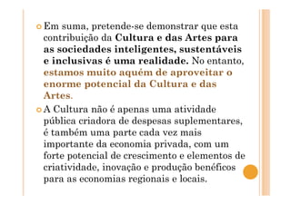 Em suma, pretende-se demonstrar que esta
contribuição da Cultura e das Artes para
as sociedades inteligentes, sustentáveis
e inclusivas é uma realidade. No entanto,
estamos muito aquém de aproveitar o
enorme potencial da Cultura e das
Artes.
A Cultura não é apenas uma atividade
pública criadora de despesas suplementares,
é também uma parte cada vez mais
importante da economia privada, com um
forte potencial de crescimento e elementos de
criatividade, inovação e produção benéficos
para as economias regionais e locais.
 