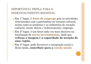 IMPORTÂNCIA TRIPLA PARA O
DESENVOLVIMENTO REGIONAL
Em 1º lugar, é fonte de emprego pois as atividades
relacionadas com o património ou turismo cultural,
assim como os produtos e as indústrias de vocação
cultural, criam, direta e indiretamente, emprego.
Em 2º lugar, é um fator cada vez mais decisivo na
localização de novos investimentos, dado que
reforça a imagem e a capacidade de atração de
uma região.
Em 3º lugar, pode favorecer a integração social e,
deste modo, contribuir para a coesão social.
 