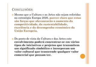 CONCLUSÕES:
Mesmo que a Cultura e as Artes não sejam referidas
na estratégia Europa 2020, parece claro que estas
são forças que alavancarão o aumento da
competitividade, da sustentabilidade,
excelência e do desempenho económico da
União Europeia.
Do ponto de vista da Cultura e das Artes este
envolvimento poderá concentrar-se em vários
tipos de iniciativas e projetos que transmitem
um significado simbólico e incorporam um
valor cultural que transcende qualquer valor
comercial que possam ter.
 