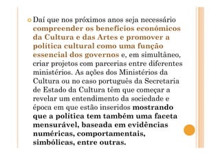 Daí que nos próximos anos seja necessário
compreender os benefícios económicos
da Cultura e das Artes e promover a
política cultural como uma função
essencial dos governos e, em simultâneo,
criar projetos com parcerias entre diferentes
ministérios. As ações dos Ministérios da
Cultura ou no caso português da Secretaria
de Estado da Cultura têm que começar a
revelar um entendimento da sociedade e
época em que estão inseridos mostrando
que a política tem também uma faceta
mensurável, baseada em evidências
numéricas, comportamentais,
simbólicas, entre outras.
 