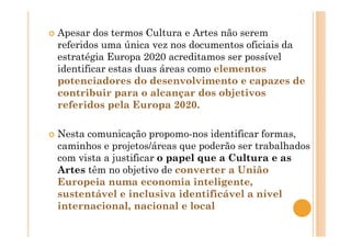 Apesar dos termos Cultura e Artes não serem
referidos uma única vez nos documentos oficiais da
estratégia Europa 2020 acreditamos ser possível
identificar estas duas áreas como elementos
potenciadores do desenvolvimento e capazes de
contribuir para o alcançar dos objetivos
referidos pela Europa 2020.
Nesta comunicação propomo-nos identificar formas,
caminhos e projetos/áreas que poderão ser trabalhados
com vista a justificar o papel que a Cultura e as
Artes têm no objetivo de converter a União
Europeia numa economia inteligente,
sustentável e inclusiva identificável a nível
internacional, nacional e local
 