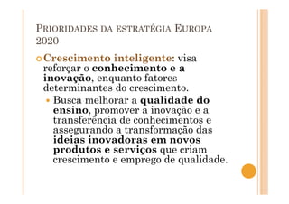 PRIORIDADES DA ESTRATÉGIA EUROPA
2020
Crescimento inteligente: visa
reforçar o conhecimento e a
inovação, enquanto fatores
determinantes do crescimento.
Busca melhorar a qualidade do
ensino, promover a inovação e a
transferência de conhecimentos e
assegurando a transformação das
ideias inovadoras em novos
produtos e serviços que criam
crescimento e emprego de qualidade.
 