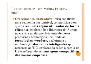 PRIORIDADES DA ESTRATÉGIA EUROPA
2020
Crescimento sustentável: visa construir
uma economia sustentável, competitiva e em
que os recursos sejam utilizados de forma
eficiente, explorando a liderança da Europa
na corrida ao desenvolvimento de novos
processos e tecnologias, incluindo as
tecnologias «verdes», acelerando a
implantação das redes inteligentes que
recorrem às TIC, explorando redes à escala da
UE e reforçando as vantagens competitivas
das nossas empresas.
 