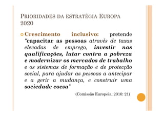 PRIORIDADES DA ESTRATÉGIA EUROPA
2020
Crescimento inclusivo: pretende
“capacitar as pessoas através de taxas
elevadas de emprego, investir nas
qualificações, lutar contra a pobreza
e modernizar os mercados de trabalho
e os sistemas de formação e de protecção
social, para ajudar as pessoas a antecipar
e a gerir a mudança, e construir uma
sociedade coesa”
(Comissão Europeia, 2010: 21)
 