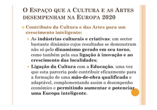 O ESPAÇO QUE A CULTURA E AS ARTES
DESEMPENHAM NA EUROPA 2020
Contributo da Cultura e das Artes para um
crescimento inteligente:
As indústrias culturais e criativas: um sector
bastante dinâmico cujos resultados se demonstram
não só pelo dinamismo gerado em seu torno,
como também pela sua ligação à inovação e ao
crescimento das localidades;
Ligação da Cultura com a Educação, uma vez
que esta parceria pode contribuir eficazmente para
a formação de uma mão-de-obra qualificada e
adaptável, complementando assim o desempenho
económico e permitindo aumentar e potenciar
uma Europa inteligente.
 