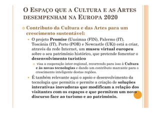 O ESPAÇO QUE A CULTURA E AS ARTES
DESEMPENHAM NA EUROPA 2020
Contributo da Cultura e das Artes para um
crescimento sustentável:
O projeto Promise (Uusimaa (FIN), Palermo (IT),
Toscânia (IT), Porto (POR) e Newcastle (UK)) está a criar,
através da rede Internet, um museu virtual europeu
sobre o seu património histórico, que pretende fomentar o
desenvolvimento turístico
visa a cooperação inter-regional, recorrendo para isso à Cultura
e às novas tecnologias e dando um contributo marcante para o
crescimento inteligente destas regiões.
É também relevante aqui o apoio e desenvolvimento da
tecnologia que permitiu e permite a criação de soluções
interativas inovadoras que modificam a relação dos
visitantes com os espaços e que permitem um novo
discurso face ao turismo e ao património.
 