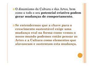O dinamismo da Cultura e das Artes, bem
como a todo o seu potencial criativo podem
gerar mudanças de comportamento.
Se entendermos que a chave para o
crescimento sustentável exige uma
mudança real na forma como vemos o
nosso mundo podemos então pensar as
Artes e a Cultura como elementos que
alavancam e sustentam esta mudança.
 