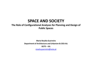 SPACE AND SOCIETY
The Role of Configurational Analyses for Planning and Design of
Public Spaces
Maria Rosália Guerreiro
Department of Architecture and Urbanism & CIES-IUL
ISCTE – IUL
rosalia.guerreiro@iscte.pt
 