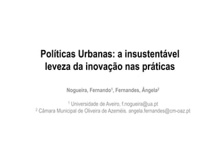 Políticas Urbanas: a insustentável
leveza da inovação nas práticas
Nogueira, Fernando1, Fernandes, Ângela2
1 Universidade de Aveiro, f.nogueira@ua.pt
2 Câmara Municipal de Oliveira de Azeméis. angela.fernandes@cm-oaz.pt
 