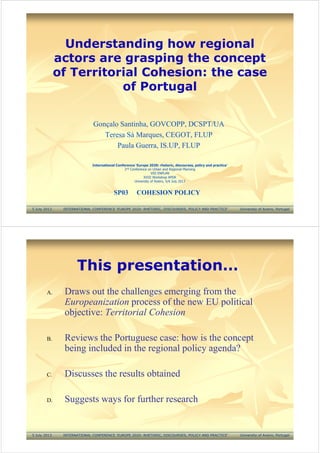 Understanding how regional
actors are grasping the concept
of Territorial Cohesion: the case
of Portugal
Gonçalo Santinha, GOVCOPP, DCSPT/UA
Teresa Sá Marques, CEGOT, FLUP
Paula Guerra, IS.UP, FLUP
5 July 2013 INTERNATIONAL CONFERENCE ‘EUROPE 2020: RHETORIC, DISCOURSES, POLICY AND PRACTICE’ University of Aveiro, Portugal
SP03 COHESION POLICY
International Conference ‘Europe 2020: rhetoric, discourses, policy and practice’
2nd Conference on Urban and Regional Planning
VIII ENPLAN
XVIII Workshop APDR
University of Aveiro, 5/6 July 2013
This presentation…
A. Draws out the challenges emerging from the
Europeanization process of the new EU political
objective: Territorial Cohesion
B. Reviews the Portuguese case: how is the concept
being included in the regional policy agenda?
C. Discusses the results obtained
D. Suggests ways for further research
5 July 2013 INTERNATIONAL CONFERENCE ‘EUROPE 2020: RHETORIC, DISCOURSES, POLICY AND PRACTICE’ University of Aveiro, Portugal
 