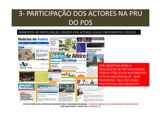 3- PARTICIPAÇÃO DOS ACTORES NA PRU
DO PDS
MOMENTOS DE PARTICIPAÇÃO CRIADOS POR ACTORES LOCAIS (MOVIMENTOS CÍVICOS)

SEM ABERTURA PARA A
REALIZAÇÃO DE UM VERDADEIRO
DEBATE PÚBLICO OS MOVIMENTOS
CÍVICOS ORGANIZAM-SE PARA
PROMOVER UMA DISCUSSÃO
PARTICIPADA DOS PROJECTOS

A PARTICIPAÇÃO DOS ACTORES NAS PARCERIAS PARA A REGENERAÇÃO URBANA - O CASO DO PARQUE DA SUSTENTABILIDADE (PDS) EM AVEIRO
JOSÉ CARLOS MOTA – DCSPT-UA (JCMOTA@UA.PT)

 