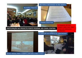 900 EMAILS EXCHANGED IN ONE MONTH
REUNIÕES PÚBLICAS

OPINIÃO COLECTIVA

PARTICIPAÇÃO NO PROJECTO PONTE PEDONAL NO CANAL CENTRAL

AUTARQUIA DECIDIU
PARAR O PROCESSO PARA
CRIAR UM CONSENSO
ALARGADO…

CELEBRAÇÃO DO ESPÍRITO DE COMUNIDADE

NOVAS ARENAS PARA O DEBATE (VIRTUAIS E FACE-A-FACE)

 