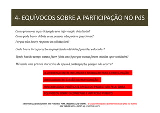 4- EQUÍVOCOS SOBRE A PARTICIPAÇÃO NO PdS
Como promover a participação sem informação detalhada?
Como pode haver debate se as pessoas não podem questionar?
Porque não houve resposta às solicitações?
Onde houve incorporação no projecto das dúvidas/questões colocadas?
Tendo havido tempo para o fazer (dois anos) porque nunca foram criadas oportunidades?
Havendo uma prática discursiva de apelo à participação, porque não ocorre?
A DIFERENÇA ENTRE INFORMAR E MOBILIZAR PARA A PARTICIPAÇÃO
DIFICULDADE DE GESTÃO DA PARTICIPAÇÃO
INFLEXIBILIDADE POLÍTICA & APEGO DO PROJECTISTA PELA OBRA
EQUÍVOCOS SOBRE O CONSENSO E INTERESSE PÚBLICO

A PARTICIPAÇÃO DOS ACTORES NAS PARCERIAS PARA A REGENERAÇÃO URBANA - O CASO DO PARQUE DA SUSTENTABILIDADE (PDS) EM AVEIRO
JOSÉ CARLOS MOTA – DCSPT-UA (JCMOTA@UA.PT)

 