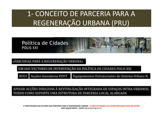 1- CONCEITO DE PARCERIA PARA A
REGENERAÇÃO URBANA (PRU)

«PARCERIAS PARA A REGENERAÇÃO URBANA»
UM DOS VECTORES DE INTERVENÇÃO DA POLÍTICA DE CIDADES POLIS XXI
RUCI

Acções inovadoras POVT

Equipamentos Estruturantes do Sistema Urbano N.

APOIAR ACÇÕES DIRIGIDAS À REVITALIZAÇÃO INTEGRADA DE ESPAÇOS INTRA-URBANOS,
TENDO COMO SUPORTE UMA ESTRUTURA DE PARCERIA LOCAL ALARGADA

A PARTICIPAÇÃO DOS ACTORES NAS PARCERIAS PARA A REGENERAÇÃO URBANA - O CASO DO PARQUE DA SUSTENTABILIDADE (PDS) EM AVEIRO
JOSÉ CARLOS MOTA – DCSPT-UA (JCMOTA@UA.PT)

 