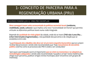 1- CONCEITO DE PARCERIA PARA A
REGENERAÇÃO URBANA (PRU)
SEGUNDO FERRÃO (2011) UMA PRU EXEMPLAR
Deve conseguir trazer valor acrescentado às políticas sectoriais locais (ambiente,
mobilidade, saúde, cultura) o que implica uma nova ‘racionalidade territorial’ que permita
articular as diferentes políticas locais numa visão integrada
Depende da qualidade da visão global da cidade, onde ela se insere [PdS não é uma ilha…
evitar intervenções fragmentadas], e da qualidade dos parceiros e da relação que se
estabelece entre eles
'a participação dos cidadãos não deve ser só um mero requisito burocrático que se cumpre
no final dos processos', tendo sido recomendado que ‘haja mecanismos de escrutínio
público à forma como os processos das PRU's estão a ser conduzidos’
'para que a participação ocorra é importante que se criem os momentos e se adoptem as
metodologias adequadas', tendo sido recomendado ‘ousadia e arrojo’ nesta matéria [não
chega ouvir parceiros, publicar artigos revista municipal, fazer encontros com grupos de
interesse]

 