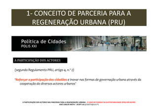1- CONCEITO DE PARCERIA PARA A
REGENERAÇÃO URBANA (PRU)

A PARTICIPAÇÃO DOS ACTORES
(segundo Regulamento PRU, artigo 4, n.º 2)
‘Reforçar a participação dos cidadãos e inovar nas formas de governação urbana através da
cooperação do diversos actores urbanos’

A PARTICIPAÇÃO DOS ACTORES NAS PARCERIAS PARA A REGENERAÇÃO URBANA - O CASO DO PARQUE DA SUSTENTABILIDADE (PDS) EM AVEIRO
JOSÉ CARLOS MOTA – DCSPT-UA (JCMOTA@UA.PT)

 