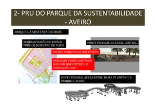 2- PRU DO PARQUE DA SUSTENTABILIDADE
- AVEIRO
PARQUE DA SUSTENTABILIDADE
REQUALIFICAÇÃO DO ESPAÇO
PÚBLICO DO BAIRRO DO ALBOI

PONTE PEDONAL NO CANAL CENTRAL

OPÇÕES PROJECTUAIS DISCUTÍVEIS
PERCURSO VERDE CONTÍNUO,
MAS COM QUE CUSTO(S) E
CONSEQUÊNCIAS?
PONTE PEDONAL AÉREA ENTRE BAIXA ST. ANTÓNIO E
PARQUE D. PEDRO

 