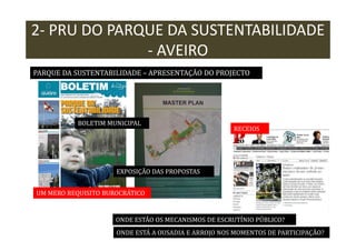 2- PRU DO PARQUE DA SUSTENTABILIDADE
- AVEIRO
PARQUE DA SUSTENTABILIDADE – APRESENTAÇÃO DO PROJECTO

BOLETIM MUNICIPAL

RECEIOS

EXPOSIÇÃO DAS PROPOSTAS
UM MERO REQUISITO BUROCRÁTICO

ONDE ESTÃO OS MECANISMOS DE ESCRUTÍNIO PÚBLICO?
ONDE ESTÁ A OUSADIA E ARROJO NOS MOMENTOS DE PARTICIPAÇÃO?

 