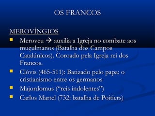 OS FRANCOSOS FRANCOS
MEROVÍNGIOSMEROVÍNGIOS
 MeroveuMeroveu  auxilia a Igreja no combate aosauxilia a Igreja no combate aos
muçulmanos (Batalha dos Camposmuçulmanos (Batalha dos Campos
Catalúnicos). Coroado pela Igreja rei dosCatalúnicos). Coroado pela Igreja rei dos
Francos.Francos.
 Clóvis (465-511): Batizado pelo papa: oClóvis (465-511): Batizado pelo papa: o
cristianismo entre os germanoscristianismo entre os germanos
 Majordomus (“reis indolentes”)Majordomus (“reis indolentes”)
 Carlos Martel (732: batalha de Poitiers)Carlos Martel (732: batalha de Poitiers)
 