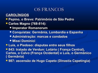 OS FRANCOSOS FRANCOS
CAROLÍNGIOSCAROLÍNGIOS
 Pepino, o Breve: Patrimônio de São PedroPepino, o Breve: Patrimônio de São Pedro
 Carlos Magno (768-814):Carlos Magno (768-814):
 Imperator RomanorumImperator Romanorum
 Conquistas: Germânia, Lombardia e EspanhaConquistas: Germânia, Lombardia e Espanha
 Administração: marcas e condadosAdministração: marcas e condados
 Missi DominiciMissi Dominici
 Luís, o Piedoso: disputas entre seus filhosLuís, o Piedoso: disputas entre seus filhos
 843: tratado de Verdun: Lotário ( França Central),843: tratado de Verdun: Lotário ( França Central),
Carlos, o Calvo (França Ocidental) e Luís, o GermânicoCarlos, o Calvo (França Ocidental) e Luís, o Germânico
( Germânia)( Germânia)
 987: ascensão de Hugo Capeto (Dinastia Capetíngia)987: ascensão de Hugo Capeto (Dinastia Capetíngia)
 