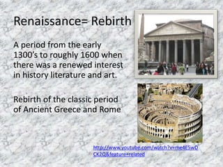 Renaissance= Rebirth
A period from the early
1300’s to roughly 1600 when
there was a renewed interest
in history literature and art.
Rebirth of the classic period
of Ancient Greece and Rome
http://www.youtube.com/watch?v=me4E5wD
CK2Q&feature=related
 