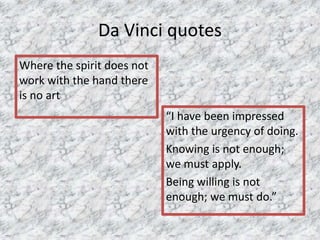 Da Vinci quotes
Where the spirit does not
work with the hand there
is no art
“I have been impressed
with the urgency of doing.
Knowing is not enough;
we must apply.
Being willing is not
enough; we must do.”
 