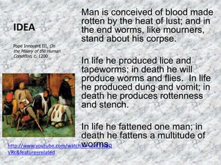 IDEA
Man is conceived of blood made
rotten by the heat of lust; and in
the end worms, like mourners,
stand about his corpse.
In life he produced lice and
tapeworms; in death he will
produce worms and flies. In life
he produced dung and vomit; in
death he produces rottenness
and stench.
In life he fattened one man; in
death he fattens a multitude of
worms.
Pope Innocent III, On
the Misery of the Human
Condition, c. 1200
http://www.youtube.com/watch?v=vcWTTs8Q
VRc&feature=related
 