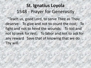 St. Ignatius Loyola
1548 - Prayer for Generosity
"Teach us, good Lord, to serve Thee as Thou
deserve: To give and not to count the cost; To
fight and not to heed the wounds; To toil and
not to seek for rest; To labor and not to ask for
any reward Save that of knowing that we do
Thy will.
 