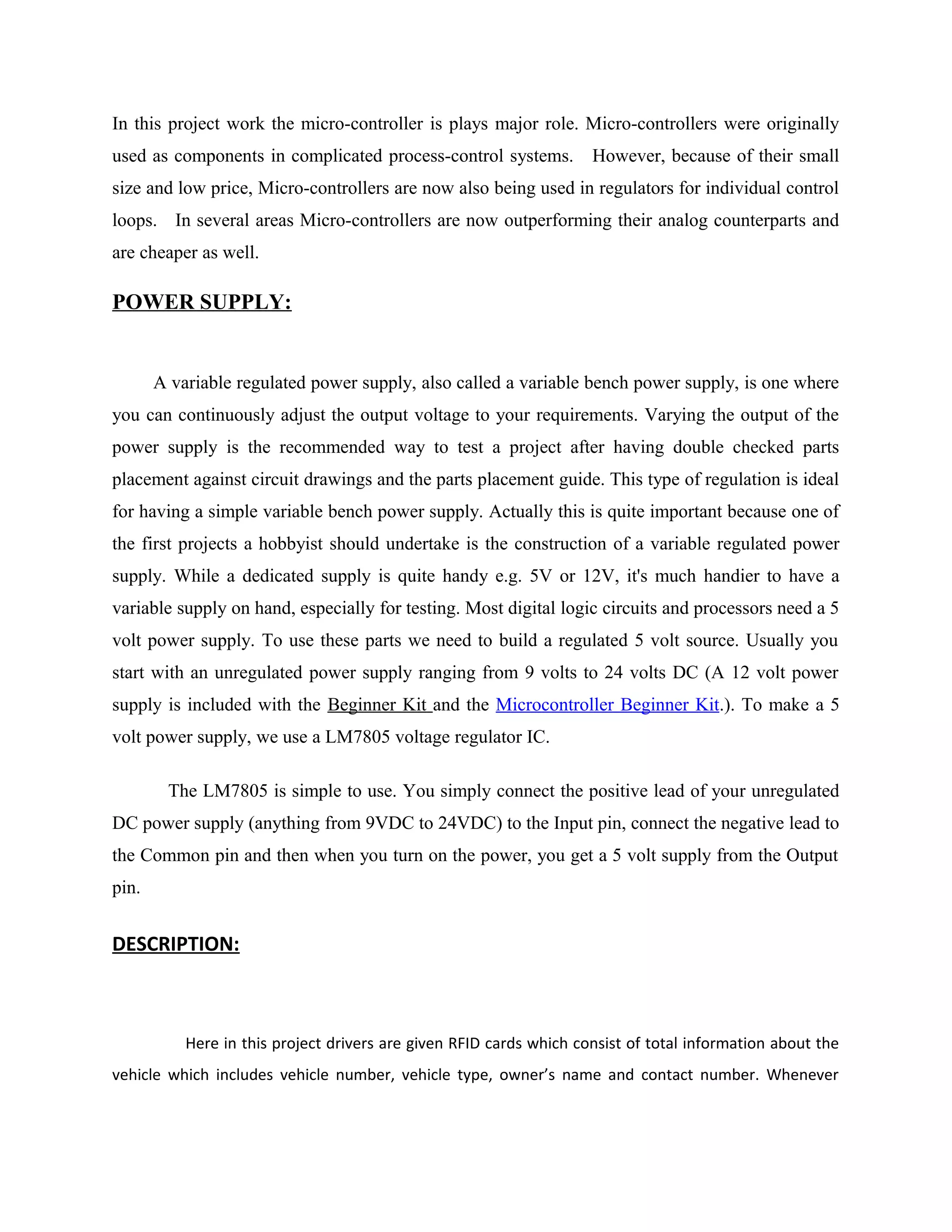 In this project work the micro-controller is plays major role. Micro-controllers were originally
used as components in complicated process-control systems. However, because of their small
size and low price, Micro-controllers are now also being used in regulators for individual control
loops. In several areas Micro-controllers are now outperforming their analog counterparts and
are cheaper as well.
POWER SUPPLY:
A variable regulated power supply, also called a variable bench power supply, is one where
you can continuously adjust the output voltage to your requirements. Varying the output of the
power supply is the recommended way to test a project after having double checked parts
placement against circuit drawings and the parts placement guide. This type of regulation is ideal
for having a simple variable bench power supply. Actually this is quite important because one of
the first projects a hobbyist should undertake is the construction of a variable regulated power
supply. While a dedicated supply is quite handy e.g. 5V or 12V, it's much handier to have a
variable supply on hand, especially for testing. Most digital logic circuits and processors need a 5
volt power supply. To use these parts we need to build a regulated 5 volt source. Usually you
start with an unregulated power supply ranging from 9 volts to 24 volts DC (A 12 volt power
supply is included with the Beginner Kit and the Microcontroller Beginner Kit.). To make a 5
volt power supply, we use a LM7805 voltage regulator IC.
The LM7805 is simple to use. You simply connect the positive lead of your unregulated
DC power supply (anything from 9VDC to 24VDC) to the Input pin, connect the negative lead to
the Common pin and then when you turn on the power, you get a 5 volt supply from the Output
pin.
DESCRIPTION:
Here in this project drivers are given RFID cards which consist of total information about the
vehicle which includes vehicle number, vehicle type, owner’s name and contact number. Whenever
 