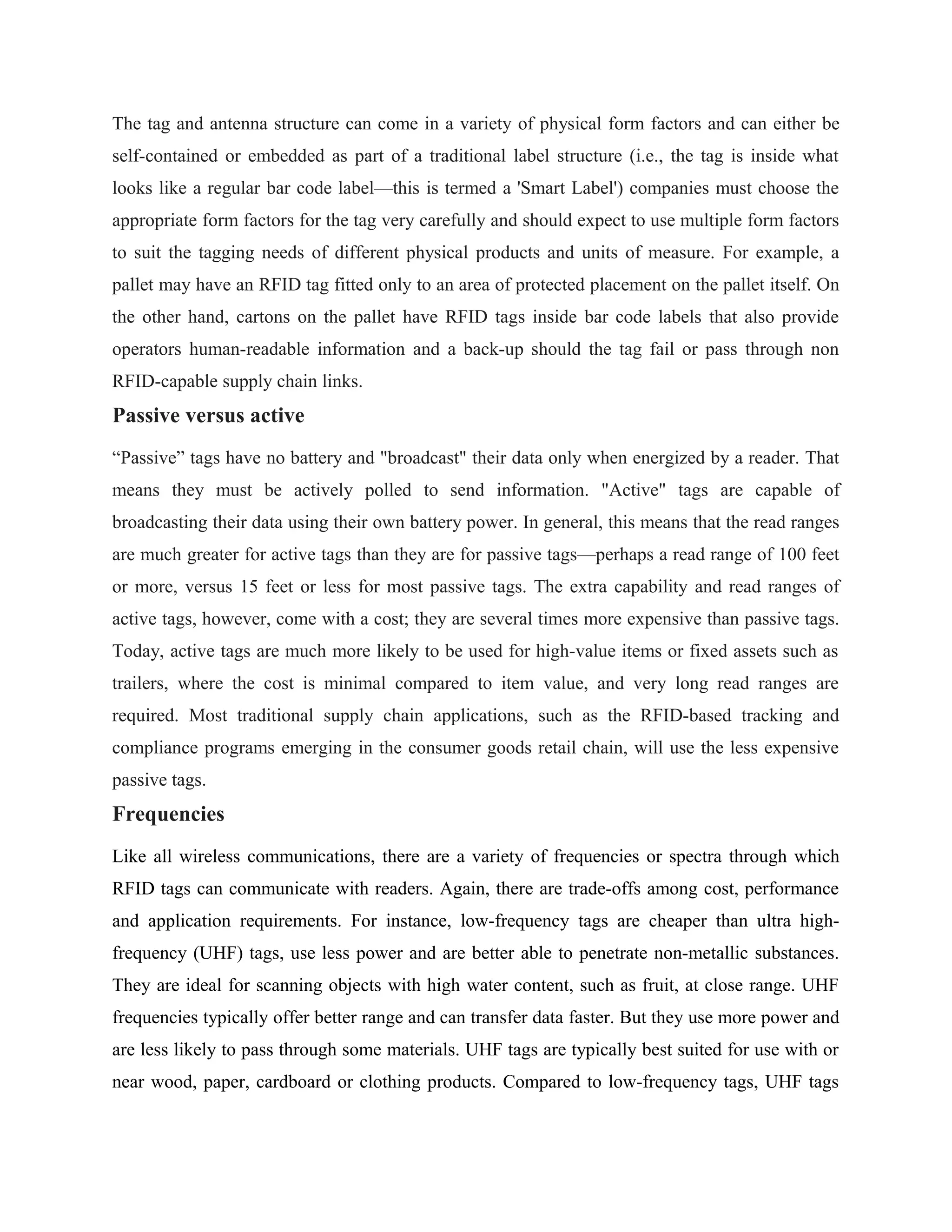 The tag and antenna structure can come in a variety of physical form factors and can either be
self-contained or embedded as part of a traditional label structure (i.e., the tag is inside what
looks like a regular bar code label—this is termed a 'Smart Label') companies must choose the
appropriate form factors for the tag very carefully and should expect to use multiple form factors
to suit the tagging needs of different physical products and units of measure. For example, a
pallet may have an RFID tag fitted only to an area of protected placement on the pallet itself. On
the other hand, cartons on the pallet have RFID tags inside bar code labels that also provide
operators human-readable information and a back-up should the tag fail or pass through non
RFID-capable supply chain links.
Passive versus active
“Passive” tags have no battery and "broadcast" their data only when energized by a reader. That
means they must be actively polled to send information. "Active" tags are capable of
broadcasting their data using their own battery power. In general, this means that the read ranges
are much greater for active tags than they are for passive tags—perhaps a read range of 100 feet
or more, versus 15 feet or less for most passive tags. The extra capability and read ranges of
active tags, however, come with a cost; they are several times more expensive than passive tags.
Today, active tags are much more likely to be used for high-value items or fixed assets such as
trailers, where the cost is minimal compared to item value, and very long read ranges are
required. Most traditional supply chain applications, such as the RFID-based tracking and
compliance programs emerging in the consumer goods retail chain, will use the less expensive
passive tags.
Frequencies
Like all wireless communications, there are a variety of frequencies or spectra through which
RFID tags can communicate with readers. Again, there are trade-offs among cost, performance
and application requirements. For instance, low-frequency tags are cheaper than ultra high-
frequency (UHF) tags, use less power and are better able to penetrate non-metallic substances.
They are ideal for scanning objects with high water content, such as fruit, at close range. UHF
frequencies typically offer better range and can transfer data faster. But they use more power and
are less likely to pass through some materials. UHF tags are typically best suited for use with or
near wood, paper, cardboard or clothing products. Compared to low-frequency tags, UHF tags
 