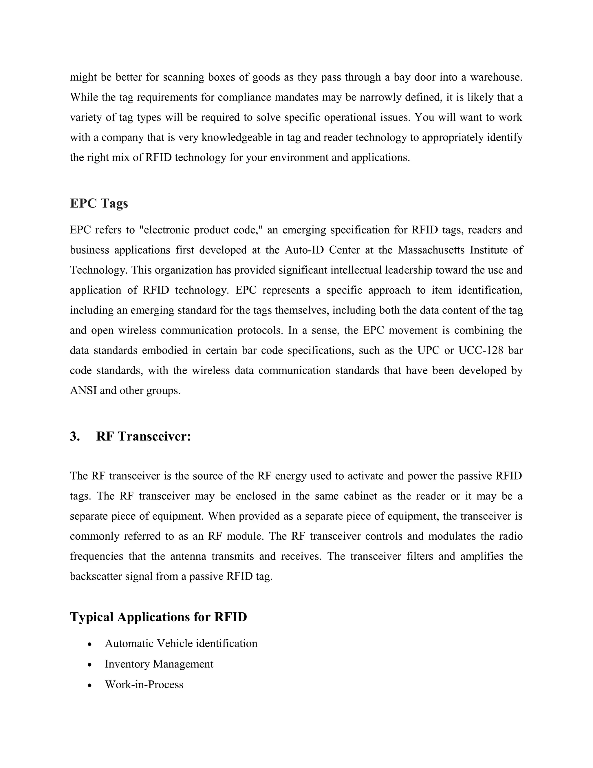 might be better for scanning boxes of goods as they pass through a bay door into a warehouse.
While the tag requirements for compliance mandates may be narrowly defined, it is likely that a
variety of tag types will be required to solve specific operational issues. You will want to work
with a company that is very knowledgeable in tag and reader technology to appropriately identify
the right mix of RFID technology for your environment and applications.
EPC Tags
EPC refers to "electronic product code," an emerging specification for RFID tags, readers and
business applications first developed at the Auto-ID Center at the Massachusetts Institute of
Technology. This organization has provided significant intellectual leadership toward the use and
application of RFID technology. EPC represents a specific approach to item identification,
including an emerging standard for the tags themselves, including both the data content of the tag
and open wireless communication protocols. In a sense, the EPC movement is combining the
data standards embodied in certain bar code specifications, such as the UPC or UCC-128 bar
code standards, with the wireless data communication standards that have been developed by
ANSI and other groups.
3. RF Transceiver:
The RF transceiver is the source of the RF energy used to activate and power the passive RFID
tags. The RF transceiver may be enclosed in the same cabinet as the reader or it may be a
separate piece of equipment. When provided as a separate piece of equipment, the transceiver is
commonly referred to as an RF module. The RF transceiver controls and modulates the radio
frequencies that the antenna transmits and receives. The transceiver filters and amplifies the
backscatter signal from a passive RFID tag.
Typical Applications for RFID
• Automatic Vehicle identification
• Inventory Management
• Work-in-Process
 