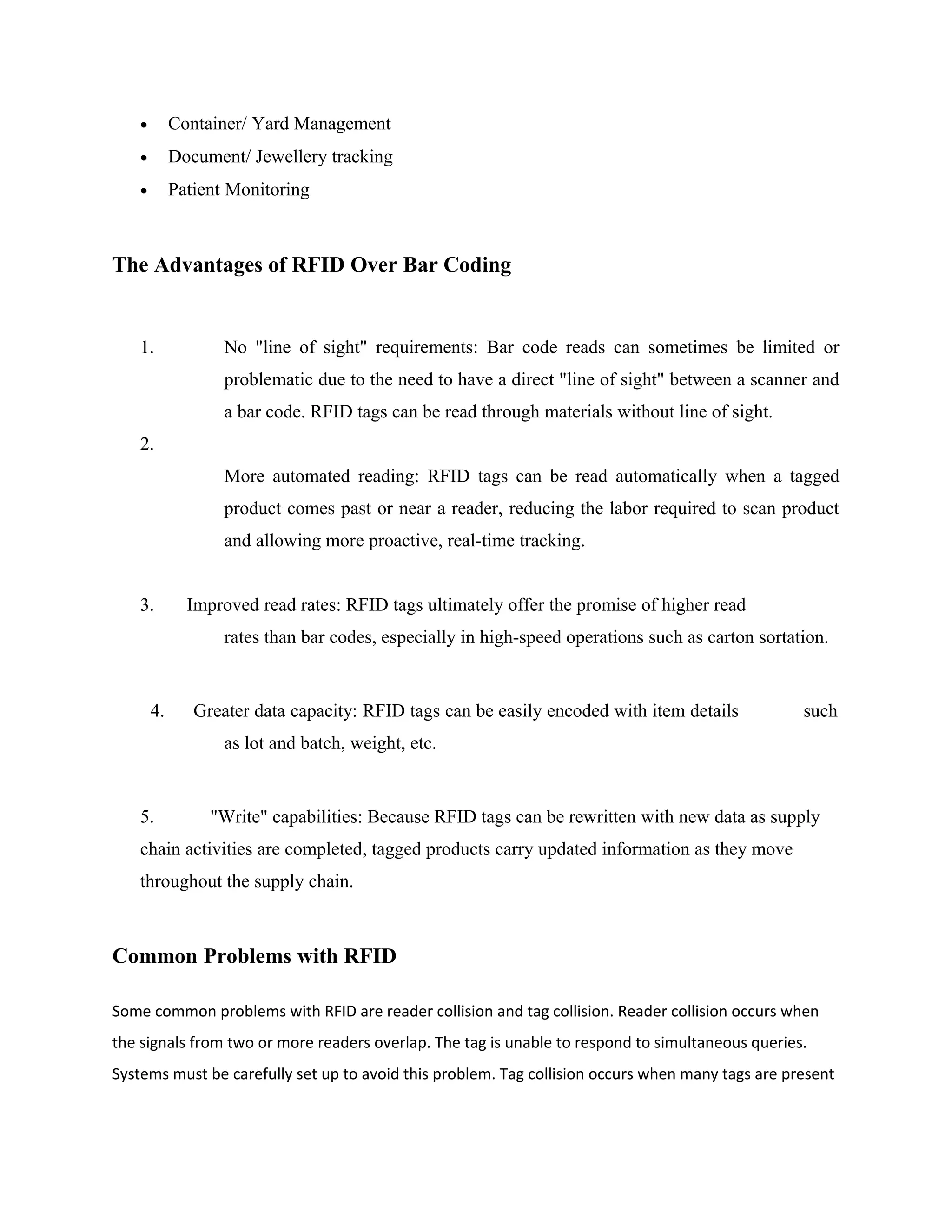 • Container/ Yard Management
• Document/ Jewellery tracking
• Patient Monitoring
The Advantages of RFID Over Bar Coding
1. No "line of sight" requirements: Bar code reads can sometimes be limited or
problematic due to the need to have a direct "line of sight" between a scanner and
a bar code. RFID tags can be read through materials without line of sight.
2.
More automated reading: RFID tags can be read automatically when a tagged
product comes past or near a reader, reducing the labor required to scan product
and allowing more proactive, real-time tracking.
3. Improved read rates: RFID tags ultimately offer the promise of higher read
rates than bar codes, especially in high-speed operations such as carton sortation.
4. Greater data capacity: RFID tags can be easily encoded with item details such
as lot and batch, weight, etc.
5. "Write" capabilities: Because RFID tags can be rewritten with new data as supply
chain activities are completed, tagged products carry updated information as they move
throughout the supply chain.
Common Problems with RFID
Some common problems with RFID are reader collision and tag collision. Reader collision occurs when
the signals from two or more readers overlap. The tag is unable to respond to simultaneous queries.
Systems must be carefully set up to avoid this problem. Tag collision occurs when many tags are present
 