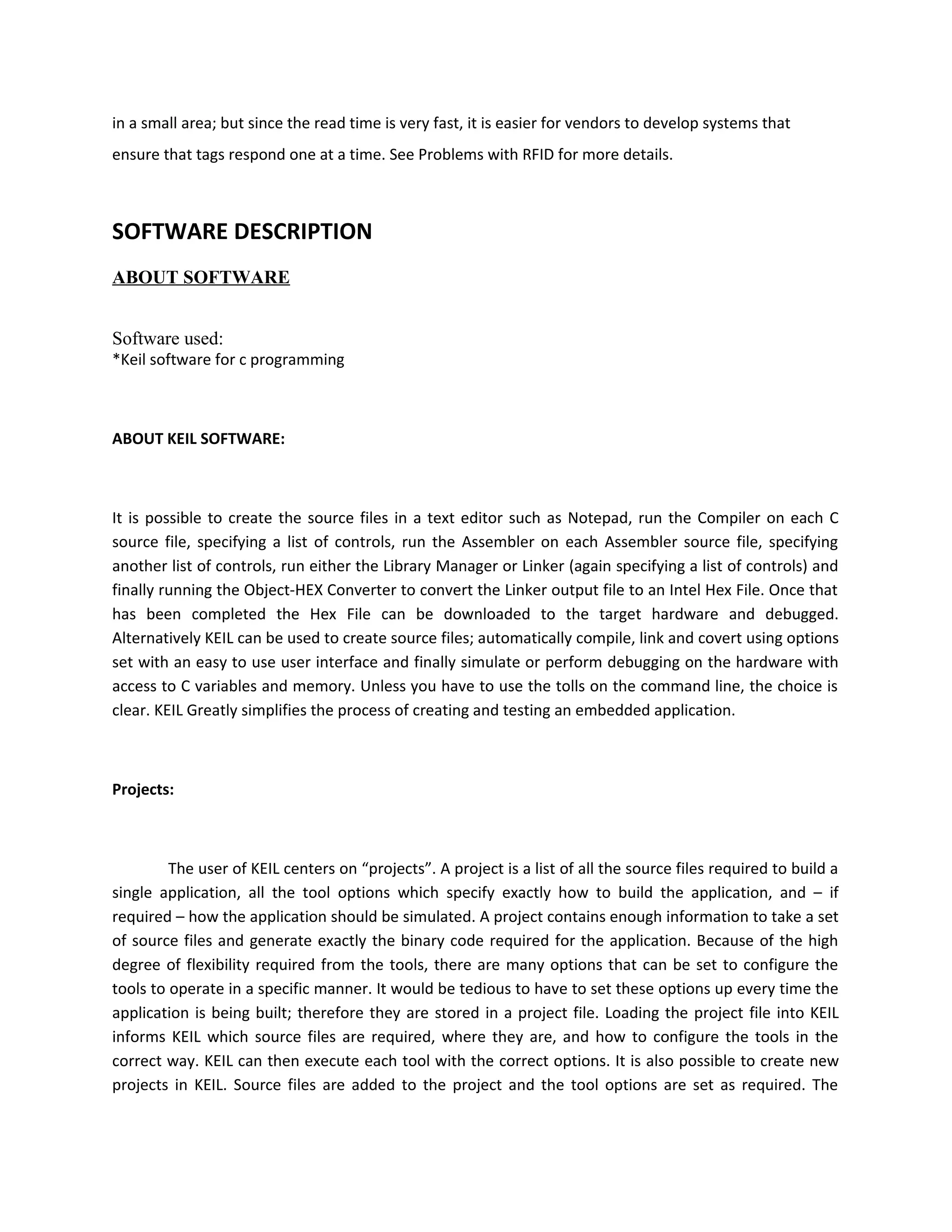 in a small area; but since the read time is very fast, it is easier for vendors to develop systems that
ensure that tags respond one at a time. See Problems with RFID for more details.
SOFTWARE DESCRIPTION
ABOUT SOFTWARE
Software used:
*Keil software for c programming
ABOUT KEIL SOFTWARE:
It is possible to create the source files in a text editor such as Notepad, run the Compiler on each C
source file, specifying a list of controls, run the Assembler on each Assembler source file, specifying
another list of controls, run either the Library Manager or Linker (again specifying a list of controls) and
finally running the Object-HEX Converter to convert the Linker output file to an Intel Hex File. Once that
has been completed the Hex File can be downloaded to the target hardware and debugged.
Alternatively KEIL can be used to create source files; automatically compile, link and covert using options
set with an easy to use user interface and finally simulate or perform debugging on the hardware with
access to C variables and memory. Unless you have to use the tolls on the command line, the choice is
clear. KEIL Greatly simplifies the process of creating and testing an embedded application.
Projects:
The user of KEIL centers on “projects”. A project is a list of all the source files required to build a
single application, all the tool options which specify exactly how to build the application, and – if
required – how the application should be simulated. A project contains enough information to take a set
of source files and generate exactly the binary code required for the application. Because of the high
degree of flexibility required from the tools, there are many options that can be set to configure the
tools to operate in a specific manner. It would be tedious to have to set these options up every time the
application is being built; therefore they are stored in a project file. Loading the project file into KEIL
informs KEIL which source files are required, where they are, and how to configure the tools in the
correct way. KEIL can then execute each tool with the correct options. It is also possible to create new
projects in KEIL. Source files are added to the project and the tool options are set as required. The
 