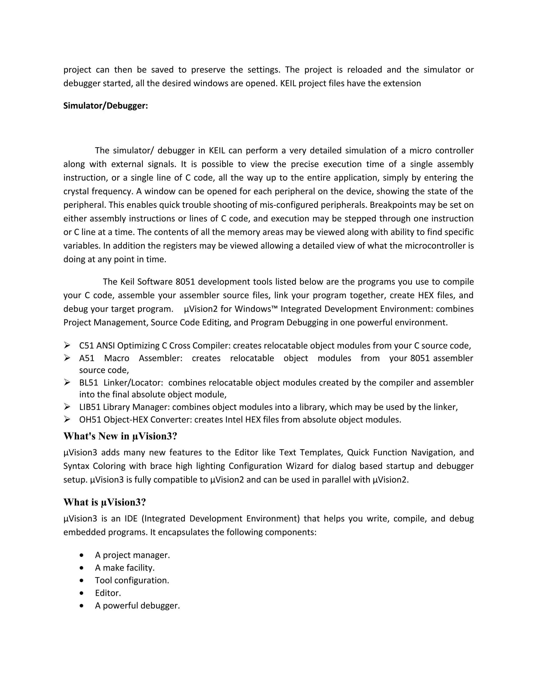 project can then be saved to preserve the settings. The project is reloaded and the simulator or
debugger started, all the desired windows are opened. KEIL project files have the extension
Simulator/Debugger:
The simulator/ debugger in KEIL can perform a very detailed simulation of a micro controller
along with external signals. It is possible to view the precise execution time of a single assembly
instruction, or a single line of C code, all the way up to the entire application, simply by entering the
crystal frequency. A window can be opened for each peripheral on the device, showing the state of the
peripheral. This enables quick trouble shooting of mis-configured peripherals. Breakpoints may be set on
either assembly instructions or lines of C code, and execution may be stepped through one instruction
or C line at a time. The contents of all the memory areas may be viewed along with ability to find specific
variables. In addition the registers may be viewed allowing a detailed view of what the microcontroller is
doing at any point in time.
The Keil Software 8051 development tools listed below are the programs you use to compile
your C code, assemble your assembler source files, link your program together, create HEX files, and
debug your target program. µVision2 for Windows™ Integrated Development Environment: combines
Project Management, Source Code Editing, and Program Debugging in one powerful environment.
 C51 ANSI Optimizing C Cross Compiler: creates relocatable object modules from your C source code,
 A51 Macro Assembler: creates relocatable object modules from your 8051 assembler
source code,
 BL51 Linker/Locator: combines relocatable object modules created by the compiler and assembler
into the final absolute object module,
 LIB51 Library Manager: combines object modules into a library, which may be used by the linker,
 OH51 Object-HEX Converter: creates Intel HEX files from absolute object modules.
What's New in µVision3?
µVision3 adds many new features to the Editor like Text Templates, Quick Function Navigation, and
Syntax Coloring with brace high lighting Configuration Wizard for dialog based startup and debugger
setup. µVision3 is fully compatible to µVision2 and can be used in parallel with µVision2.
What is µVision3?
µVision3 is an IDE (Integrated Development Environment) that helps you write, compile, and debug
embedded programs. It encapsulates the following components:
• A project manager.
• A make facility.
• Tool configuration.
• Editor.
• A powerful debugger.
 