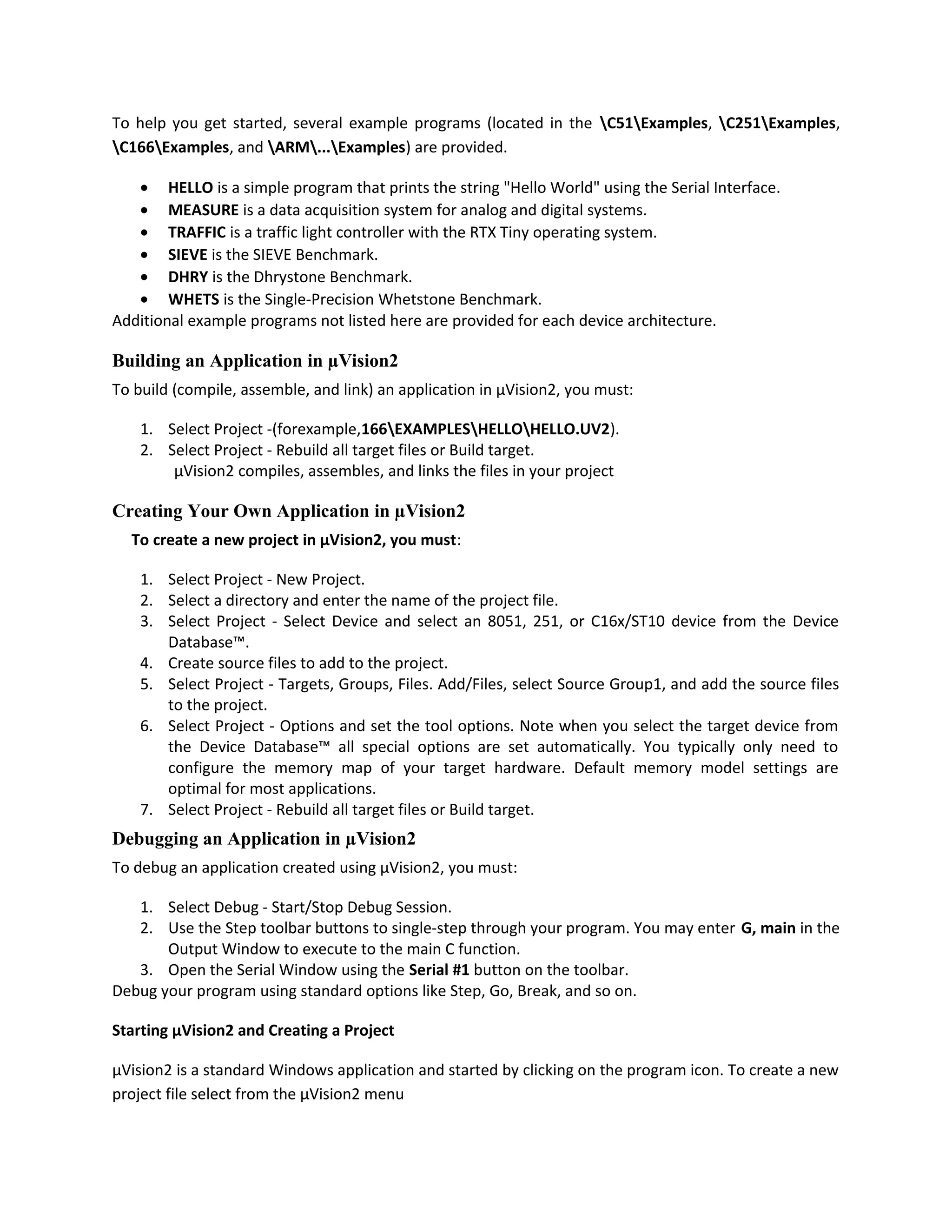 To help you get started, several example programs (located in the C51Examples, C251Examples,
C166Examples, and ARM...Examples) are provided.
• HELLO is a simple program that prints the string "Hello World" using the Serial Interface.
• MEASURE is a data acquisition system for analog and digital systems.
• TRAFFIC is a traffic light controller with the RTX Tiny operating system.
• SIEVE is the SIEVE Benchmark.
• DHRY is the Dhrystone Benchmark.
• WHETS is the Single-Precision Whetstone Benchmark.
Additional example programs not listed here are provided for each device architecture.
Building an Application in µVision2
To build (compile, assemble, and link) an application in µVision2, you must:
1. Select Project -(forexample,166EXAMPLESHELLOHELLO.UV2).
2. Select Project - Rebuild all target files or Build target.
µVision2 compiles, assembles, and links the files in your project
Creating Your Own Application in µVision2
To create a new project in µVision2, you must:
1. Select Project - New Project.
2. Select a directory and enter the name of the project file.
3. Select Project - Select Device and select an 8051, 251, or C16x/ST10 device from the Device
Database™.
4. Create source files to add to the project.
5. Select Project - Targets, Groups, Files. Add/Files, select Source Group1, and add the source files
to the project.
6. Select Project - Options and set the tool options. Note when you select the target device from
the Device Database™ all special options are set automatically. You typically only need to
configure the memory map of your target hardware. Default memory model settings are
optimal for most applications.
7. Select Project - Rebuild all target files or Build target.
Debugging an Application in µVision2
To debug an application created using µVision2, you must:
1. Select Debug - Start/Stop Debug Session.
2. Use the Step toolbar buttons to single-step through your program. You may enter G, main in the
Output Window to execute to the main C function.
3. Open the Serial Window using the Serial #1 button on the toolbar.
Debug your program using standard options like Step, Go, Break, and so on.
Starting µVision2 and Creating a Project
µVision2 is a standard Windows application and started by clicking on the program icon. To create a new
project file select from the µVision2 menu
 