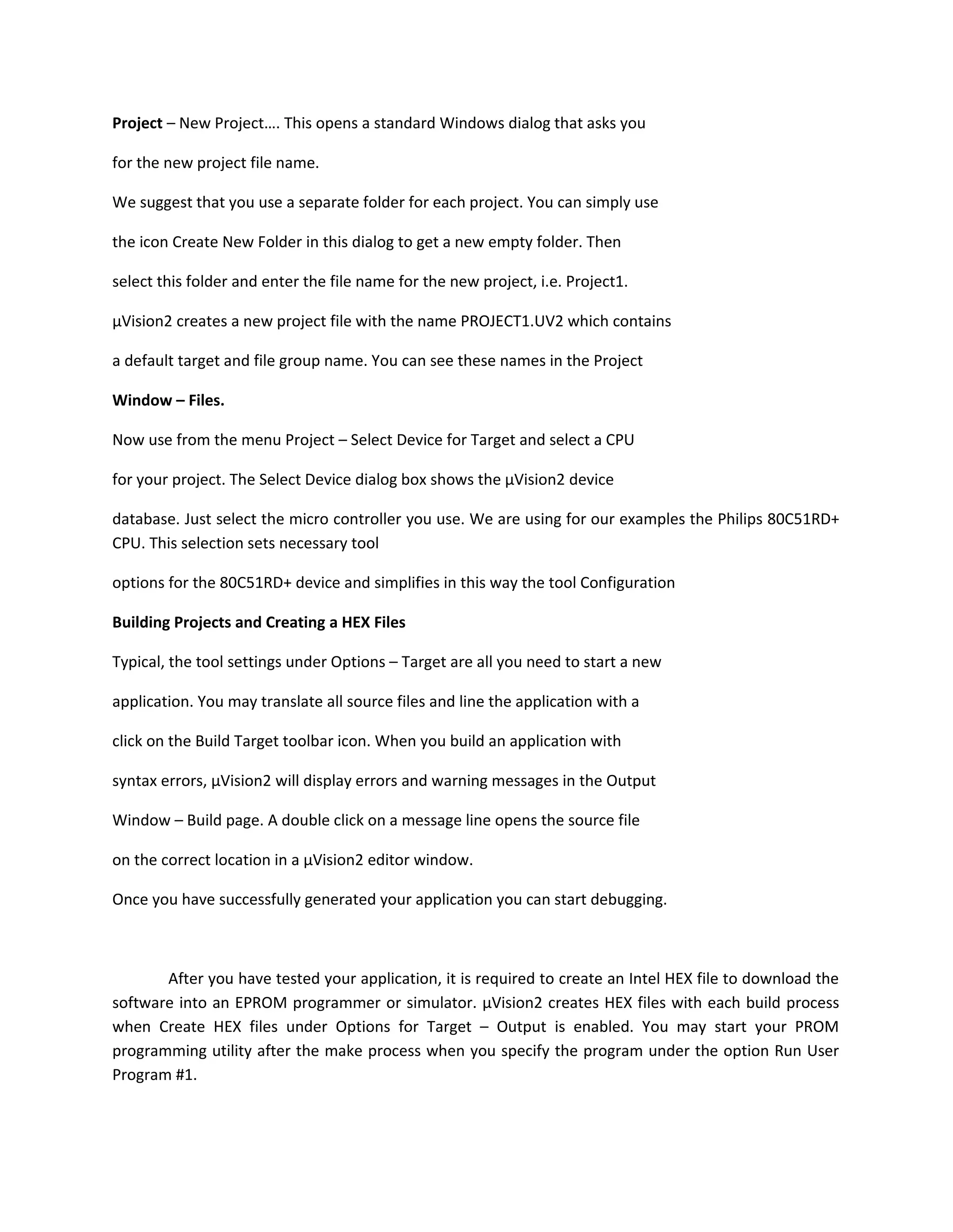 Project – New Project…. This opens a standard Windows dialog that asks you
for the new project file name.
We suggest that you use a separate folder for each project. You can simply use
the icon Create New Folder in this dialog to get a new empty folder. Then
select this folder and enter the file name for the new project, i.e. Project1.
µVision2 creates a new project file with the name PROJECT1.UV2 which contains
a default target and file group name. You can see these names in the Project
Window – Files.
Now use from the menu Project – Select Device for Target and select a CPU
for your project. The Select Device dialog box shows the µVision2 device
database. Just select the micro controller you use. We are using for our examples the Philips 80C51RD+
CPU. This selection sets necessary tool
options for the 80C51RD+ device and simplifies in this way the tool Configuration
Building Projects and Creating a HEX Files
Typical, the tool settings under Options – Target are all you need to start a new
application. You may translate all source files and line the application with a
click on the Build Target toolbar icon. When you build an application with
syntax errors, µVision2 will display errors and warning messages in the Output
Window – Build page. A double click on a message line opens the source file
on the correct location in a µVision2 editor window.
Once you have successfully generated your application you can start debugging.
After you have tested your application, it is required to create an Intel HEX file to download the
software into an EPROM programmer or simulator. µVision2 creates HEX files with each build process
when Create HEX files under Options for Target – Output is enabled. You may start your PROM
programming utility after the make process when you specify the program under the option Run User
Program #1.
 