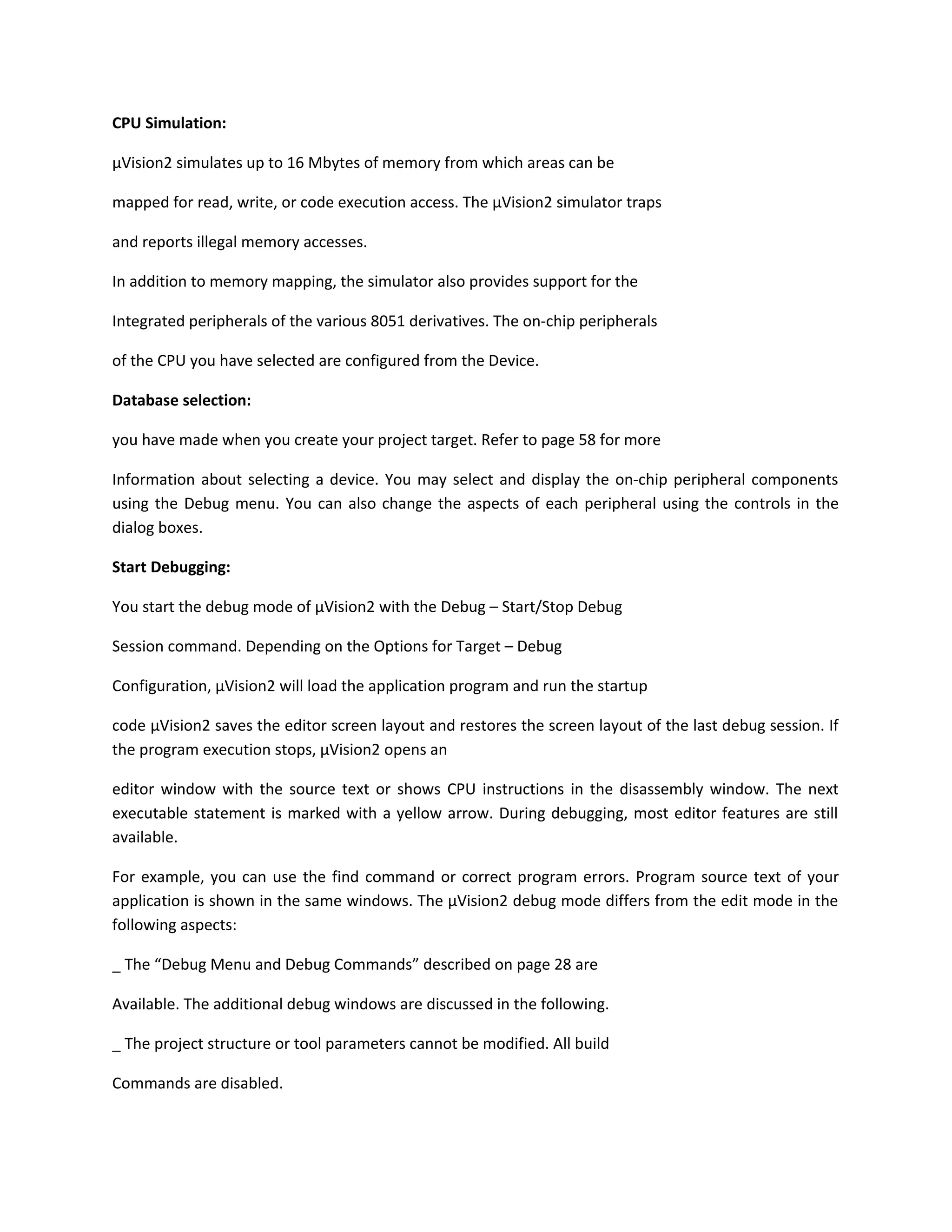 CPU Simulation:
µVision2 simulates up to 16 Mbytes of memory from which areas can be
mapped for read, write, or code execution access. The µVision2 simulator traps
and reports illegal memory accesses.
In addition to memory mapping, the simulator also provides support for the
Integrated peripherals of the various 8051 derivatives. The on-chip peripherals
of the CPU you have selected are configured from the Device.
Database selection:
you have made when you create your project target. Refer to page 58 for more
Information about selecting a device. You may select and display the on-chip peripheral components
using the Debug menu. You can also change the aspects of each peripheral using the controls in the
dialog boxes.
Start Debugging:
You start the debug mode of µVision2 with the Debug – Start/Stop Debug
Session command. Depending on the Options for Target – Debug
Configuration, µVision2 will load the application program and run the startup
code µVision2 saves the editor screen layout and restores the screen layout of the last debug session. If
the program execution stops, µVision2 opens an
editor window with the source text or shows CPU instructions in the disassembly window. The next
executable statement is marked with a yellow arrow. During debugging, most editor features are still
available.
For example, you can use the find command or correct program errors. Program source text of your
application is shown in the same windows. The µVision2 debug mode differs from the edit mode in the
following aspects:
_ The “Debug Menu and Debug Commands” described on page 28 are
Available. The additional debug windows are discussed in the following.
_ The project structure or tool parameters cannot be modified. All build
Commands are disabled.
 