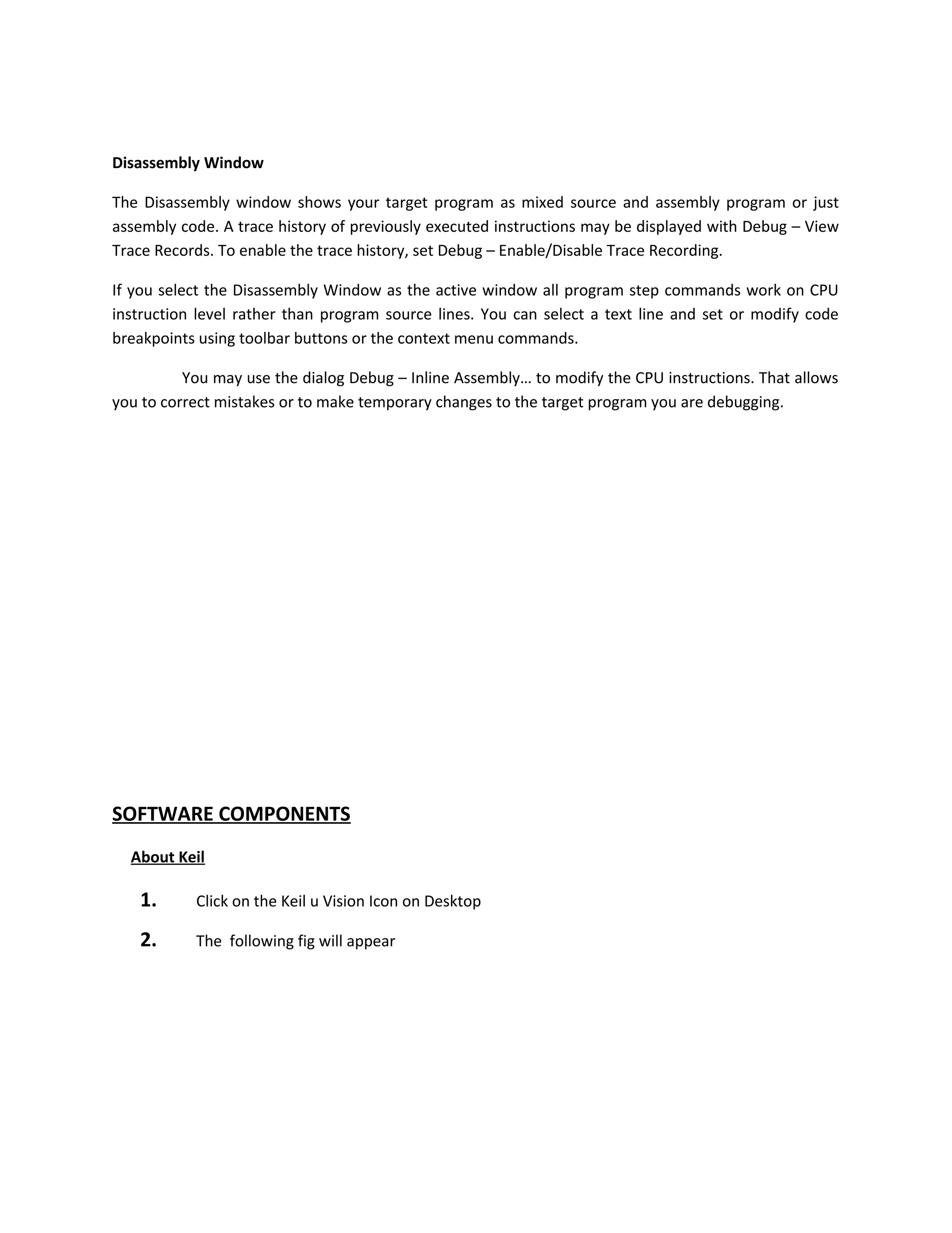 Disassembly Window
The Disassembly window shows your target program as mixed source and assembly program or just
assembly code. A trace history of previously executed instructions may be displayed with Debug – View
Trace Records. To enable the trace history, set Debug – Enable/Disable Trace Recording.
If you select the Disassembly Window as the active window all program step commands work on CPU
instruction level rather than program source lines. You can select a text line and set or modify code
breakpoints using toolbar buttons or the context menu commands.
You may use the dialog Debug – Inline Assembly… to modify the CPU instructions. That allows
you to correct mistakes or to make temporary changes to the target program you are debugging.
SOFTWARE COMPONENTS
About Keil
1. Click on the Keil u Vision Icon on Desktop
2. The following fig will appear
 