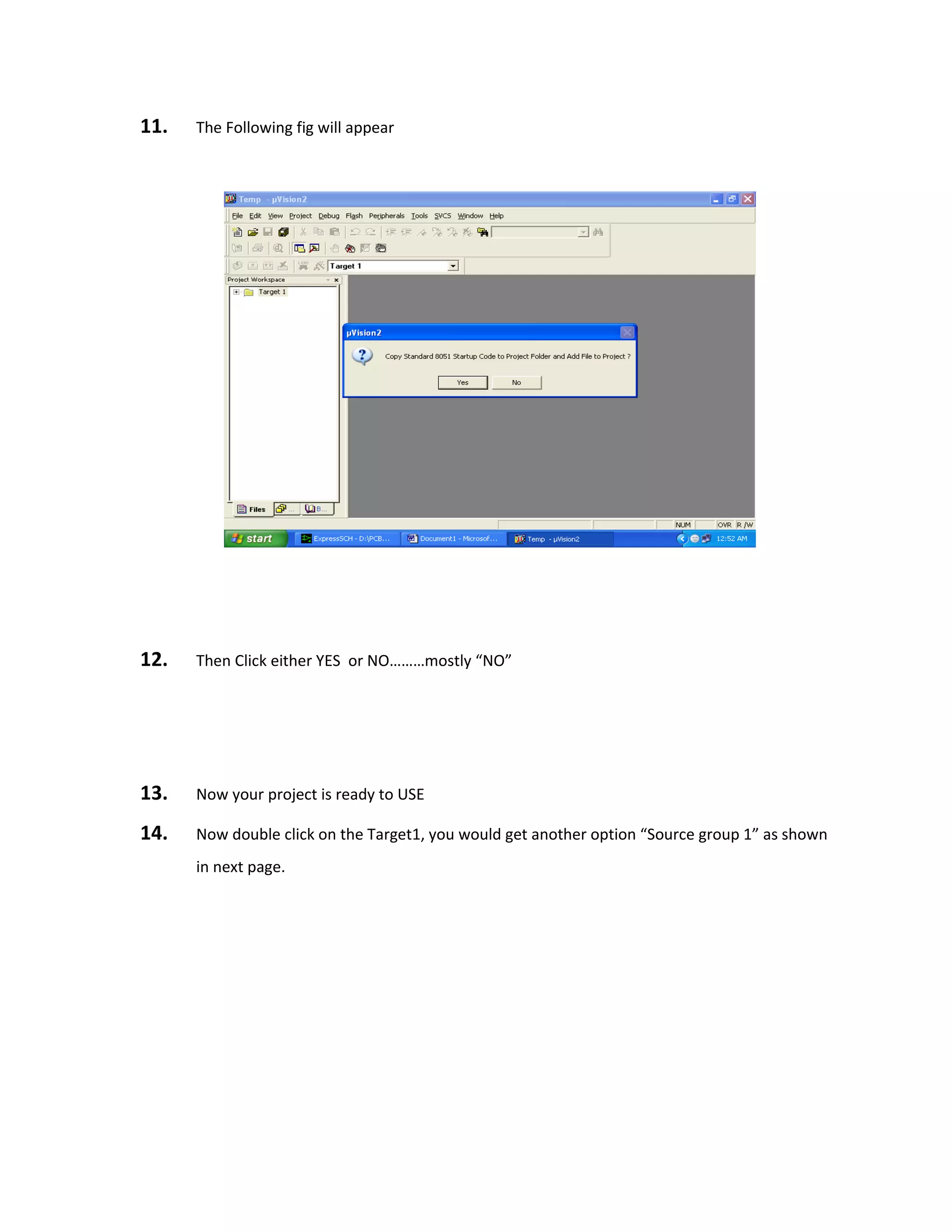 11. The Following fig will appear
12. Then Click either YES or NO………mostly “NO”
13. Now your project is ready to USE
14. Now double click on the Target1, you would get another option “Source group 1” as shown
in next page.
 