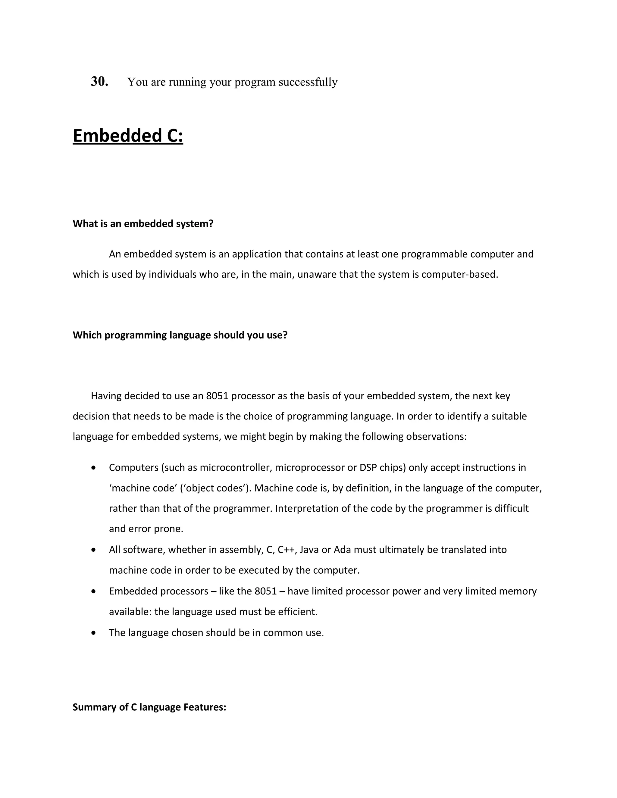 30. You are running your program successfully
Embedded C:
What is an embedded system?
An embedded system is an application that contains at least one programmable computer and
which is used by individuals who are, in the main, unaware that the system is computer-based.
Which programming language should you use?
Having decided to use an 8051 processor as the basis of your embedded system, the next key
decision that needs to be made is the choice of programming language. In order to identify a suitable
language for embedded systems, we might begin by making the following observations:
• Computers (such as microcontroller, microprocessor or DSP chips) only accept instructions in
‘machine code’ (‘object codes’). Machine code is, by definition, in the language of the computer,
rather than that of the programmer. Interpretation of the code by the programmer is difficult
and error prone.
• All software, whether in assembly, C, C++, Java or Ada must ultimately be translated into
machine code in order to be executed by the computer.
• Embedded processors – like the 8051 – have limited processor power and very limited memory
available: the language used must be efficient.
• The language chosen should be in common use.
Summary of C language Features:
 