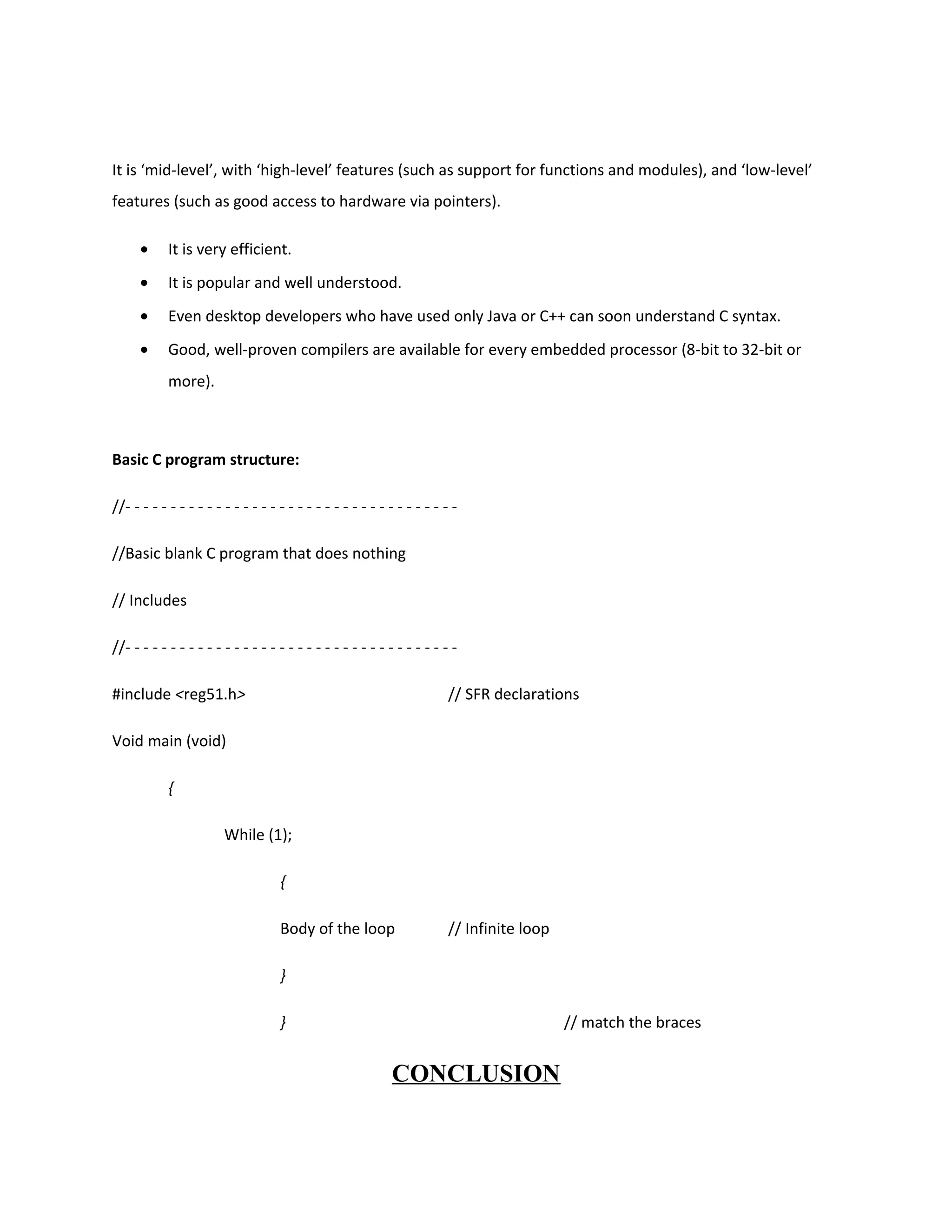 It is ‘mid-level’, with ‘high-level’ features (such as support for functions and modules), and ‘low-level’
features (such as good access to hardware via pointers).
• It is very efficient.
• It is popular and well understood.
• Even desktop developers who have used only Java or C++ can soon understand C syntax.
• Good, well-proven compilers are available for every embedded processor (8-bit to 32-bit or
more).
Basic C program structure:
//- - - - - - - - - - - - - - - - - - - - - - - - - - - - - - - - - - - - -
//Basic blank C program that does nothing
// Includes
//- - - - - - - - - - - - - - - - - - - - - - - - - - - - - - - - - - - - -
#include <reg51.h> // SFR declarations
Void main (void)
{
While (1);
{
Body of the loop // Infinite loop
}
} // match the braces
CONCLUSION
 