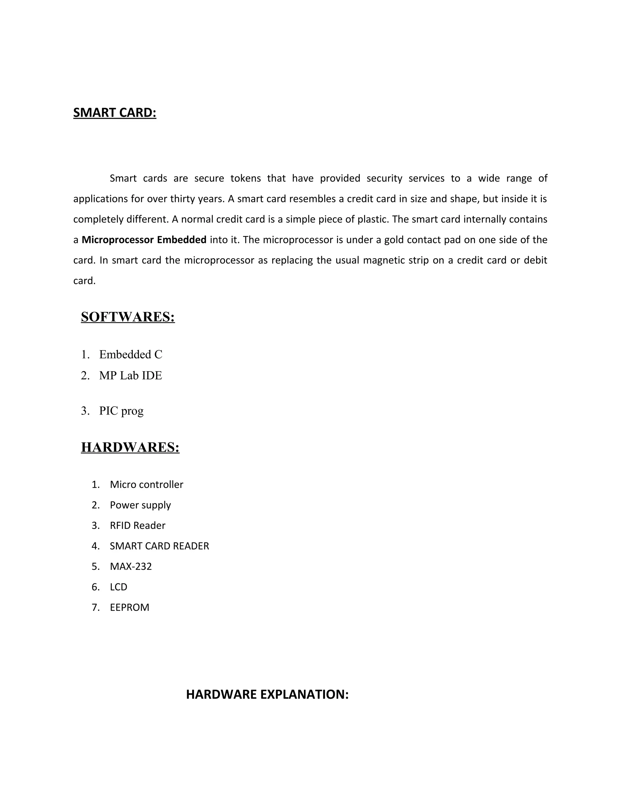 SMART CARD:
Smart cards are secure tokens that have provided security services to a wide range of
applications for over thirty years. A smart card resembles a credit card in size and shape, but inside it is
completely different. A normal credit card is a simple piece of plastic. The smart card internally contains
a Microprocessor Embedded into it. The microprocessor is under a gold contact pad on one side of the
card. In smart card the microprocessor as replacing the usual magnetic strip on a credit card or debit
card.
SOFTWARES:
1. Embedded C
2. MP Lab IDE
3. PIC prog
HARDWARES:
1. Micro controller
2. Power supply
3. RFID Reader
4. SMART CARD READER
5. MAX-232
6. LCD
7. EEPROM
HARDWARE EXPLANATION:
 