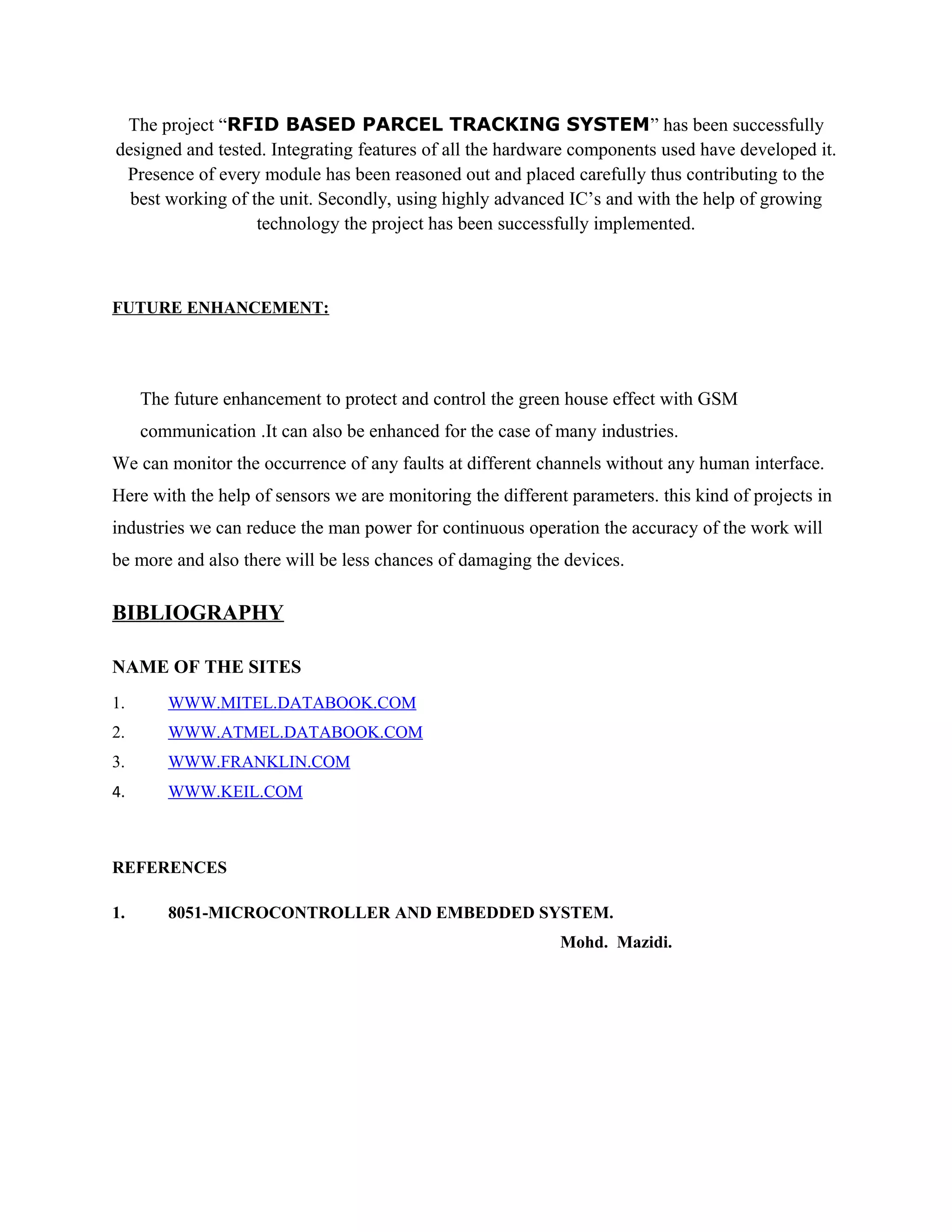 The project “RFID BASED PARCEL TRACKING SYSTEM” has been successfully
designed and tested. Integrating features of all the hardware components used have developed it.
Presence of every module has been reasoned out and placed carefully thus contributing to the
best working of the unit. Secondly, using highly advanced IC’s and with the help of growing
technology the project has been successfully implemented.
FUTURE ENHANCEMENT:
The future enhancement to protect and control the green house effect with GSM
communication .It can also be enhanced for the case of many industries.
We can monitor the occurrence of any faults at different channels without any human interface.
Here with the help of sensors we are monitoring the different parameters. this kind of projects in
industries we can reduce the man power for continuous operation the accuracy of the work will
be more and also there will be less chances of damaging the devices.
BIBLIOGRAPHY
NAME OF THE SITES
1. WWW.MITEL.DATABOOK.COM
2. WWW.ATMEL.DATABOOK.COM
3. WWW.FRANKLIN.COM
4. WWW.KEIL.COM
REFERENCES
1. 8051-MICROCONTROLLER AND EMBEDDED SYSTEM.
Mohd. Mazidi.
 